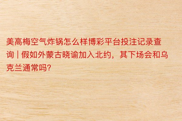 美高梅空气炸锅怎么样博彩平台投注记录查询 | 假如外蒙古晓谕加入北约，其下场会和乌克兰通常吗？