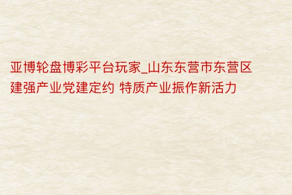 亚博轮盘博彩平台玩家_山东东营市东营区建强产业党建定约 特质产业振作新活力