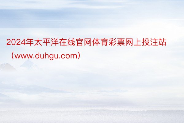 2024年太平洋在线官网体育彩票网上投注站（www.duhgu.com）