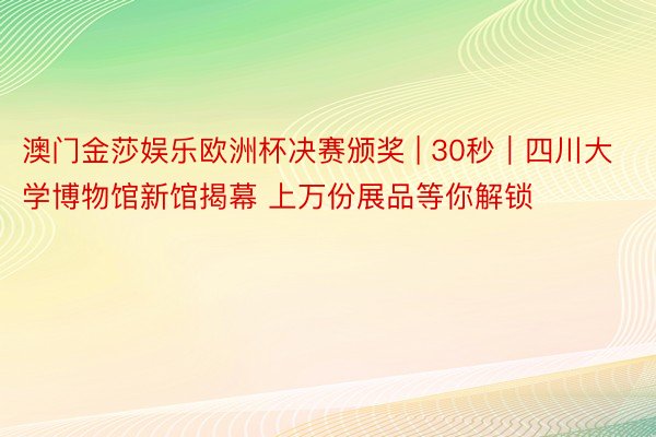 澳门金莎娱乐欧洲杯决赛颁奖 | 30秒｜四川大学博物馆新馆揭幕 上万份展品等你解锁