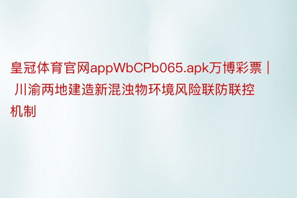 皇冠体育官网appWbCPb065.apk万博彩票 | 川渝两地建造新混浊物环境风险联防联控机制