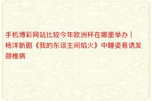 手机博彩网站比较今年欧洲杯在哪里举办 | 杨洋新剧《我的东谈主间焰火》中睡姿易诱发颈椎病