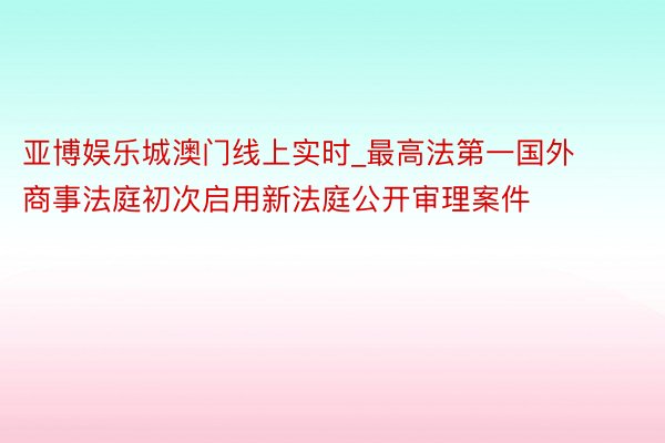 亚博娱乐城澳门线上实时_最高法第一国外商事法庭初次启用新法庭公开审理案件