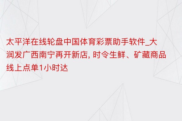 太平洋在线轮盘中国体育彩票助手软件_大润发广西南宁再开新店, 时令生鲜、矿藏商品线上点单1小时达