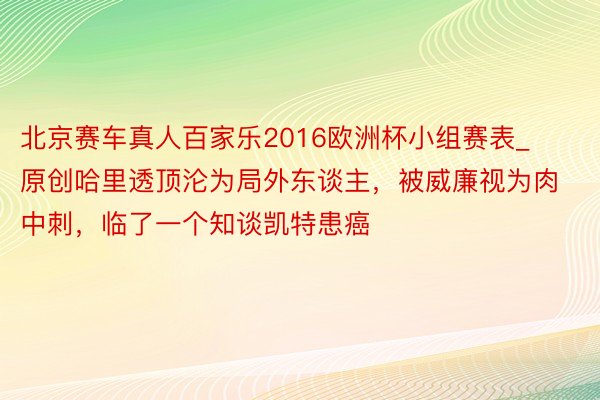 北京赛车真人百家乐2016欧洲杯小组赛表_原创哈里透顶沦为局外东谈主，被威廉视为肉中刺，临了一个知谈凯特患癌