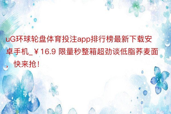 uG环球轮盘体育投注app排行榜最新下载安卓手机_￥16.9 限量秒整箱超劲谈低脂荞麦面，快来抢！