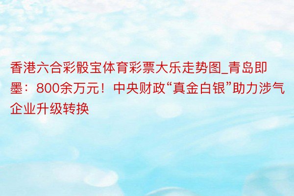 香港六合彩骰宝体育彩票大乐走势图_青岛即墨：800余万元！中央财政“真金白银”助力涉气企业升级转换