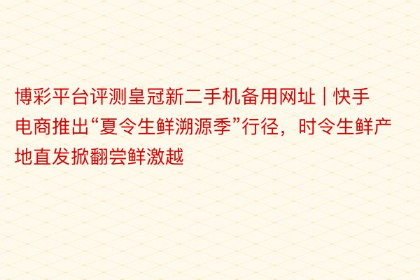 博彩平台评测皇冠新二手机备用网址 | 快手电商推出“夏令生鲜溯源季”行径，时令生鲜产地直发掀翻尝鲜激越