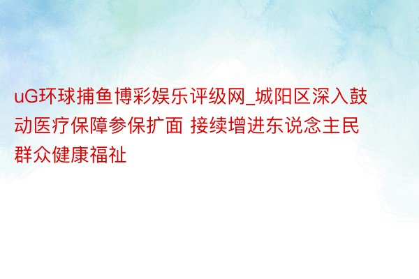 uG环球捕鱼博彩娱乐评级网_城阳区深入鼓动医疗保障参保扩面 接续增进东说念主民群众健康福祉