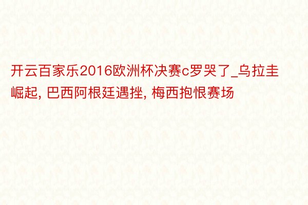 开云百家乐2016欧洲杯决赛c罗哭了_乌拉圭崛起, 巴西阿根廷遇挫, 梅西抱恨赛场