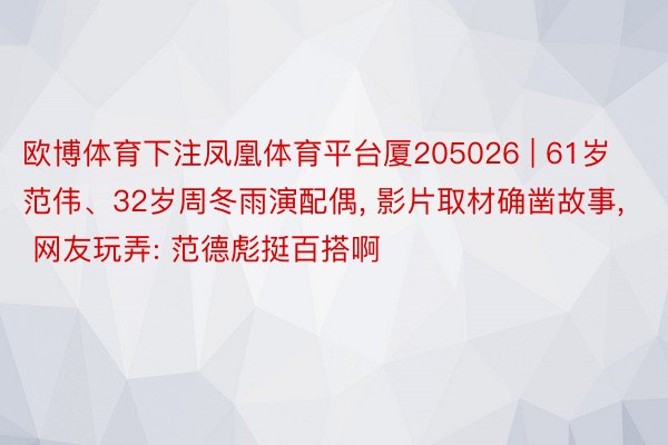 欧博体育下注凤凰体育平台厦205026 | 61岁范伟、32岁周冬雨演配偶, 影片取材确凿故事, 网友玩弄: 范德彪挺百搭啊