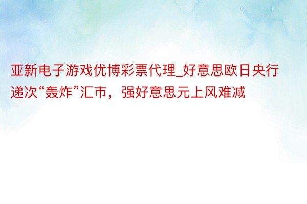 亚新电子游戏优博彩票代理_好意思欧日央行递次“轰炸”汇市，强好意思元上风难减