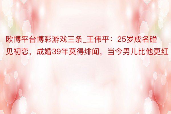 欧博平台博彩游戏三条_王伟平：25岁成名碰见初恋，成婚39年莫得绯闻，当今男儿比他更红