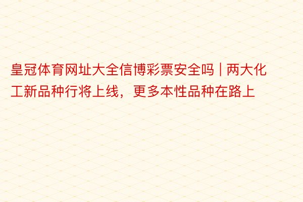 皇冠体育网址大全信博彩票安全吗 | 两大化工新品种行将上线，更多本性品种在路上