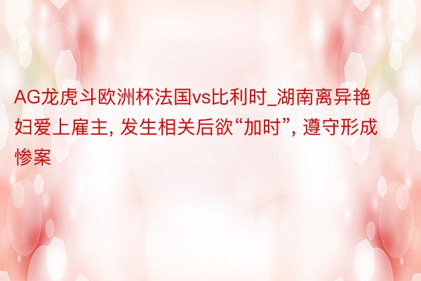 AG龙虎斗欧洲杯法国vs比利时_湖南离异艳妇爱上雇主, 发生相关后欲“加时”, 遵守形成惨案