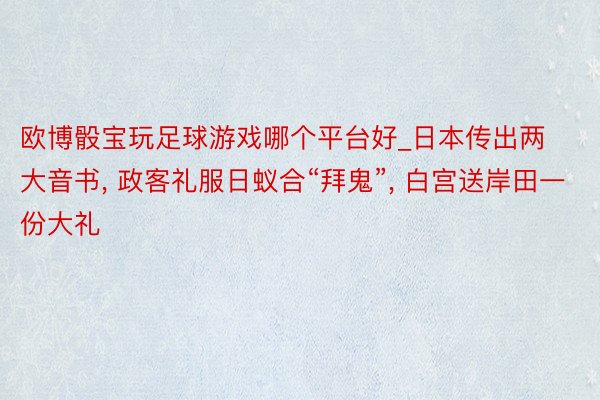 欧博骰宝玩足球游戏哪个平台好_日本传出两大音书, 政客礼服日蚁合“拜鬼”, 白宫送岸田一份大礼