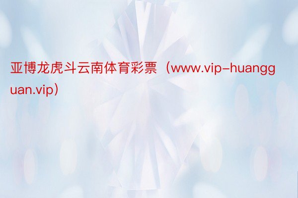 亚博龙虎斗云南体育彩票（www.vip-huangguan.vip）