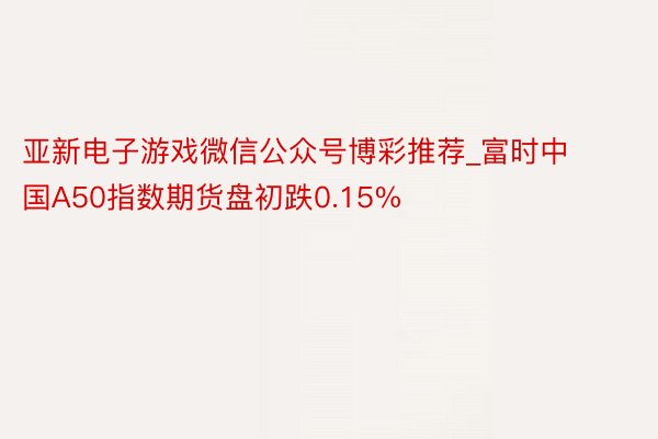 亚新电子游戏微信公众号博彩推荐_富时中国A50指数期货盘初跌0.15%