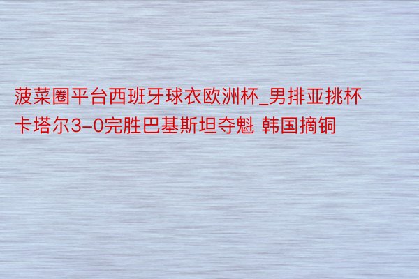 菠菜圈平台西班牙球衣欧洲杯_男排亚挑杯卡塔尔3-0完胜巴基斯坦夺魁 韩国摘铜