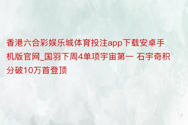 香港六合彩娱乐城体育投注app下载安卓手机版官网_国羽下周4单项宇宙第一 石宇奇积分破10万首登顶