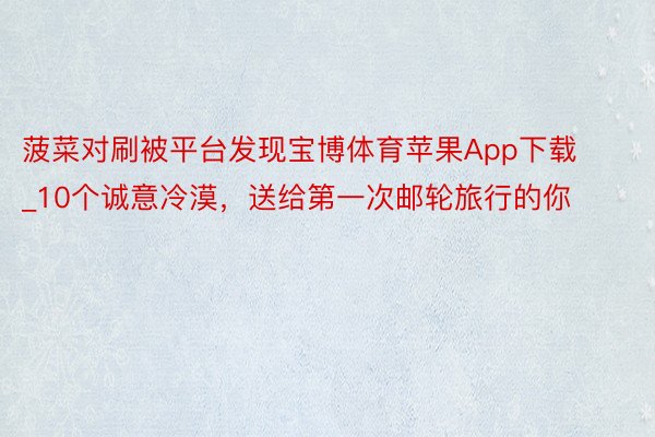 菠菜对刷被平台发现宝博体育苹果App下载_10个诚意冷漠，送给第一次邮轮旅行的你