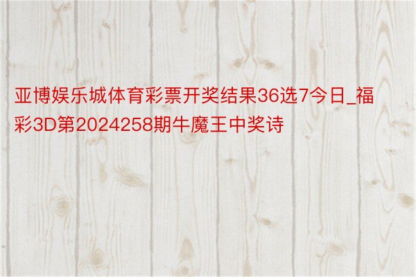 亚博娱乐城体育彩票开奖结果36选7今日_福彩3D第2024258期牛魔王中奖诗