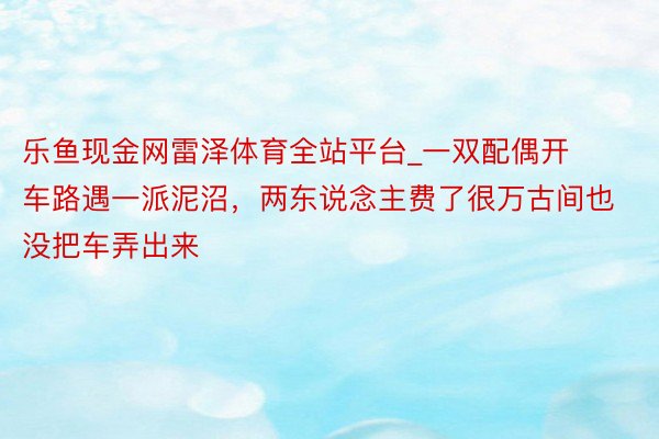 乐鱼现金网雷泽体育全站平台_一双配偶开车路遇一派泥沼，两东说念主费了很万古间也没把车弄出来