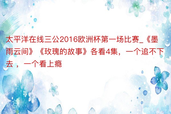 太平洋在线三公2016欧洲杯第一场比赛_《墨雨云间》《玫瑰的故事》各看4集，一个追不下去 ，一个看上瘾